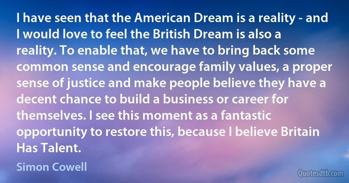 I have seen that the American Dream is a reality - and I would love to feel the British Dream is also a reality. To enable that, we have to bring back some common sense and encourage family values, a proper sense of justice and make people believe they have a decent chance to build a business or career for themselves. I see this moment as a fantastic opportunity to restore this, because I believe Britain Has Talent. (Simon Cowell)