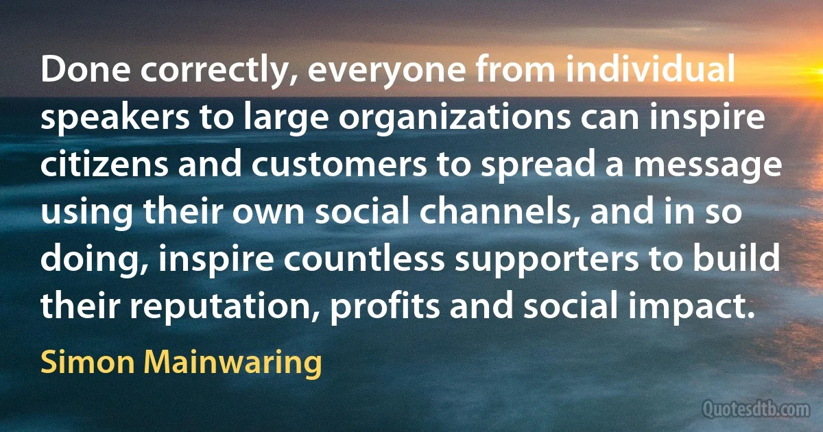 Done correctly, everyone from individual speakers to large organizations can inspire citizens and customers to spread a message using their own social channels, and in so doing, inspire countless supporters to build their reputation, profits and social impact. (Simon Mainwaring)