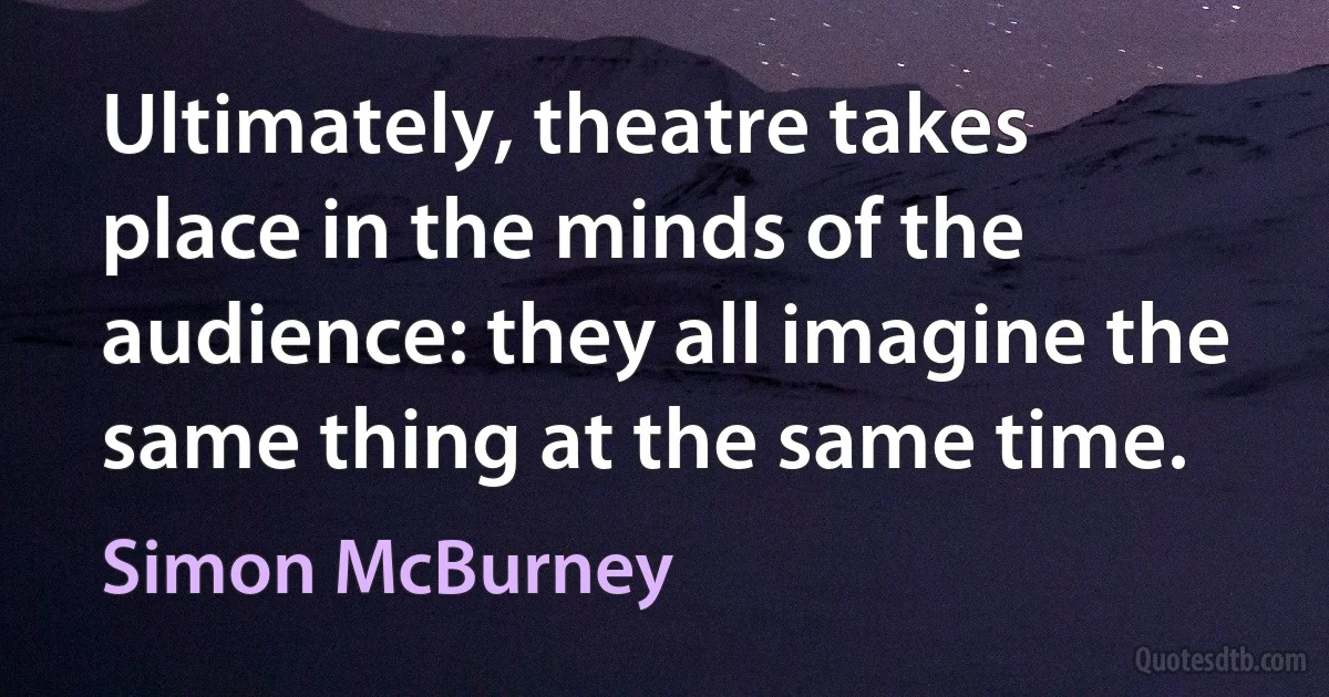 Ultimately, theatre takes place in the minds of the audience: they all imagine the same thing at the same time. (Simon McBurney)