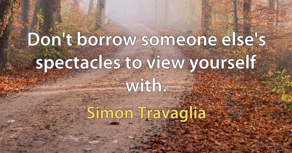 Don't borrow someone else's spectacles to view yourself with. (Simon Travaglia)