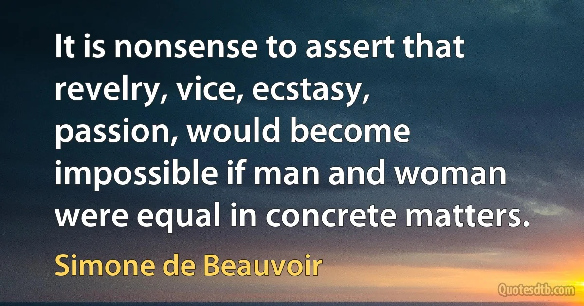 It is nonsense to assert that revelry, vice, ecstasy, passion, would become impossible if man and woman were equal in concrete matters. (Simone de Beauvoir)