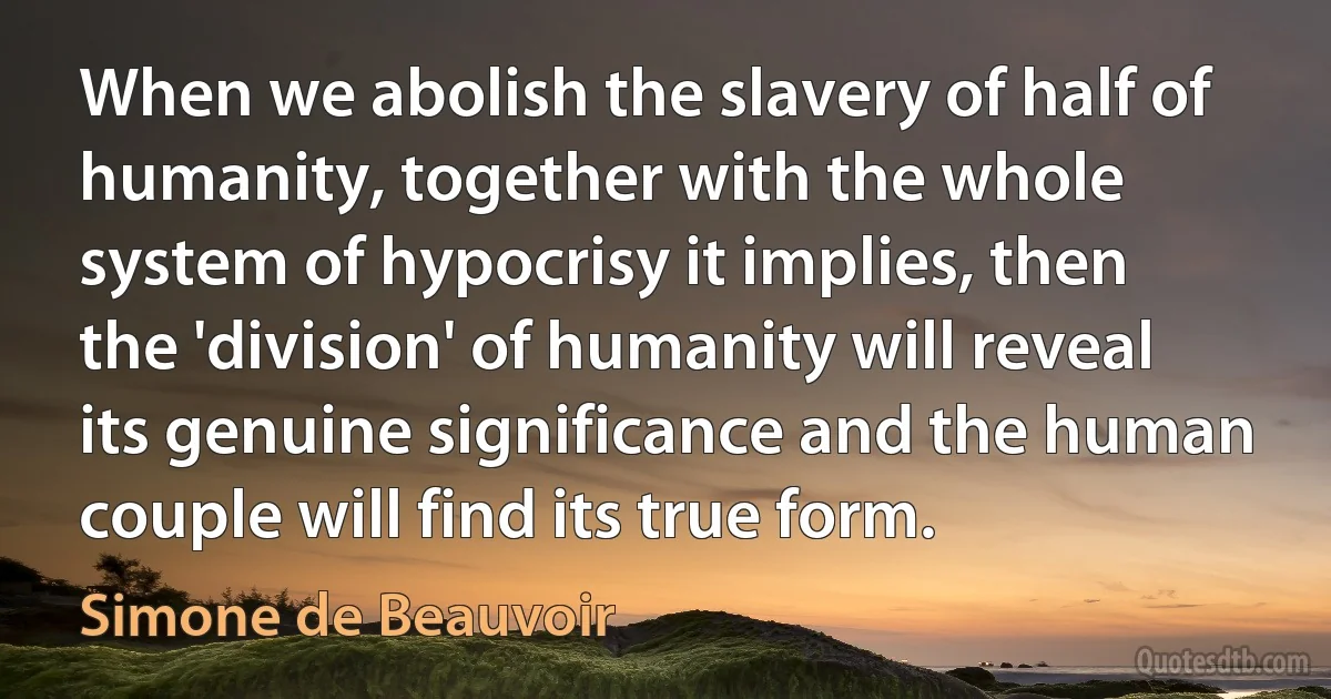 When we abolish the slavery of half of humanity, together with the whole system of hypocrisy it implies, then the 'division' of humanity will reveal its genuine significance and the human couple will find its true form. (Simone de Beauvoir)