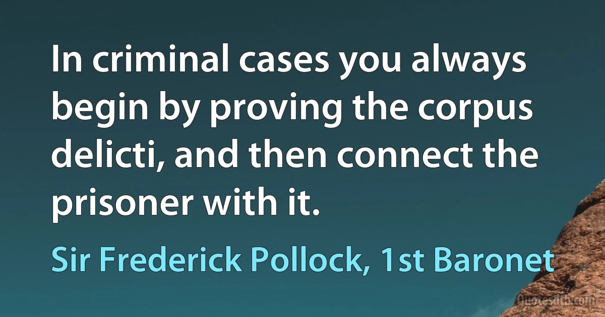 In criminal cases you always begin by proving the corpus delicti, and then connect the prisoner with it. (Sir Frederick Pollock, 1st Baronet)