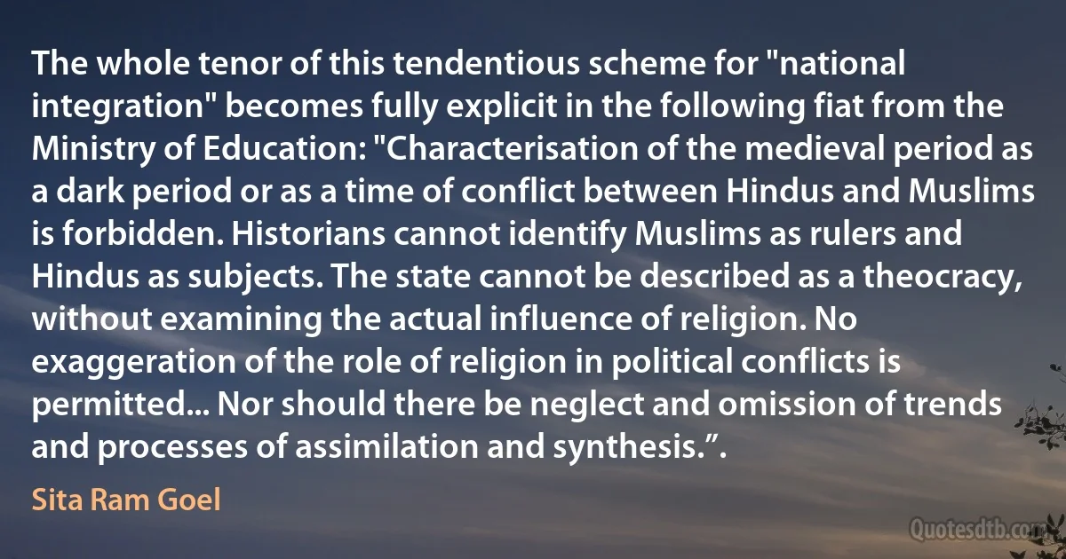 The whole tenor of this tendentious scheme for "national integration" becomes fully explicit in the following fiat from the Ministry of Education: "Characterisation of the medieval period as a dark period or as a time of conflict between Hindus and Muslims is forbidden. Historians cannot identify Muslims as rulers and Hindus as subjects. The state cannot be described as a theocracy, without examining the actual influence of religion. No exaggeration of the role of religion in political conflicts is permitted... Nor should there be neglect and omission of trends and processes of assimilation and synthesis.”. (Sita Ram Goel)