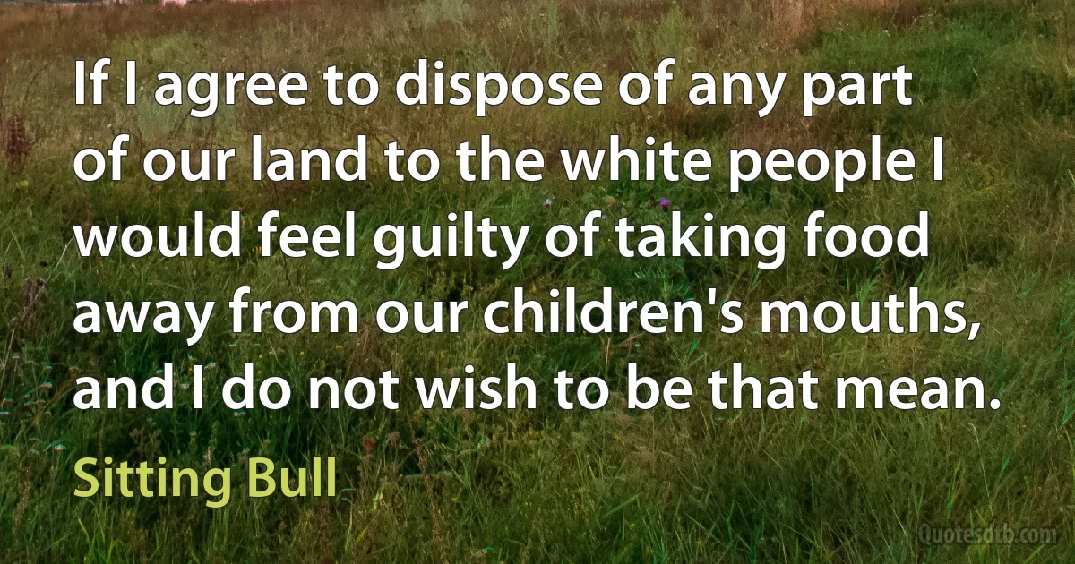 If I agree to dispose of any part of our land to the white people I would feel guilty of taking food away from our children's mouths, and I do not wish to be that mean. (Sitting Bull)