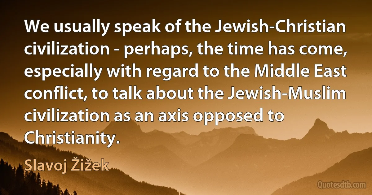 We usually speak of the Jewish-Christian civilization - perhaps, the time has come, especially with regard to the Middle East conflict, to talk about the Jewish-Muslim civilization as an axis opposed to Christianity. (Slavoj Žižek)