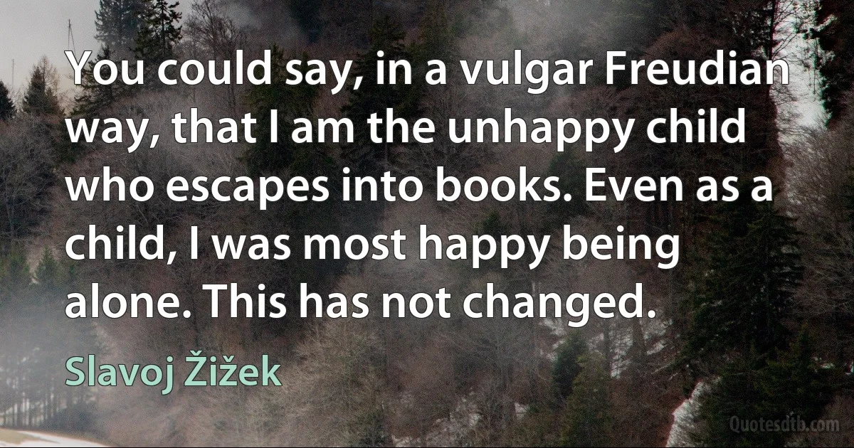 You could say, in a vulgar Freudian way, that I am the unhappy child who escapes into books. Even as a child, I was most happy being alone. This has not changed. (Slavoj Žižek)