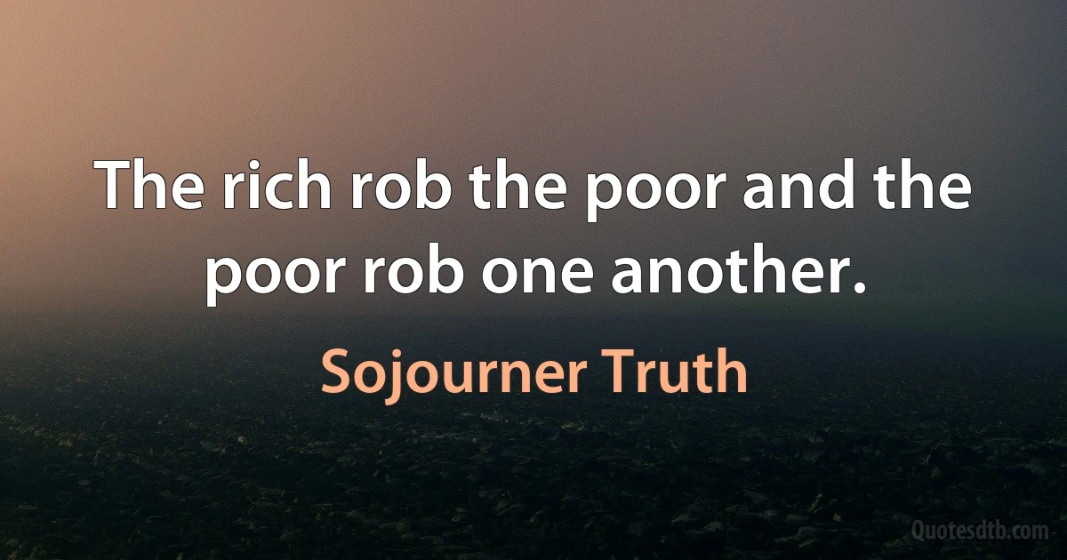 The rich rob the poor and the poor rob one another. (Sojourner Truth)