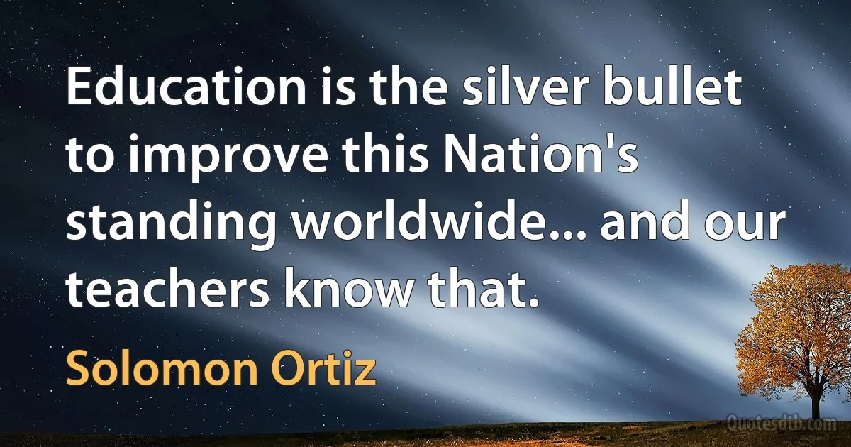 Education is the silver bullet to improve this Nation's standing worldwide... and our teachers know that. (Solomon Ortiz)