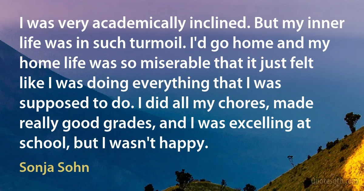 I was very academically inclined. But my inner life was in such turmoil. I'd go home and my home life was so miserable that it just felt like I was doing everything that I was supposed to do. I did all my chores, made really good grades, and I was excelling at school, but I wasn't happy. (Sonja Sohn)