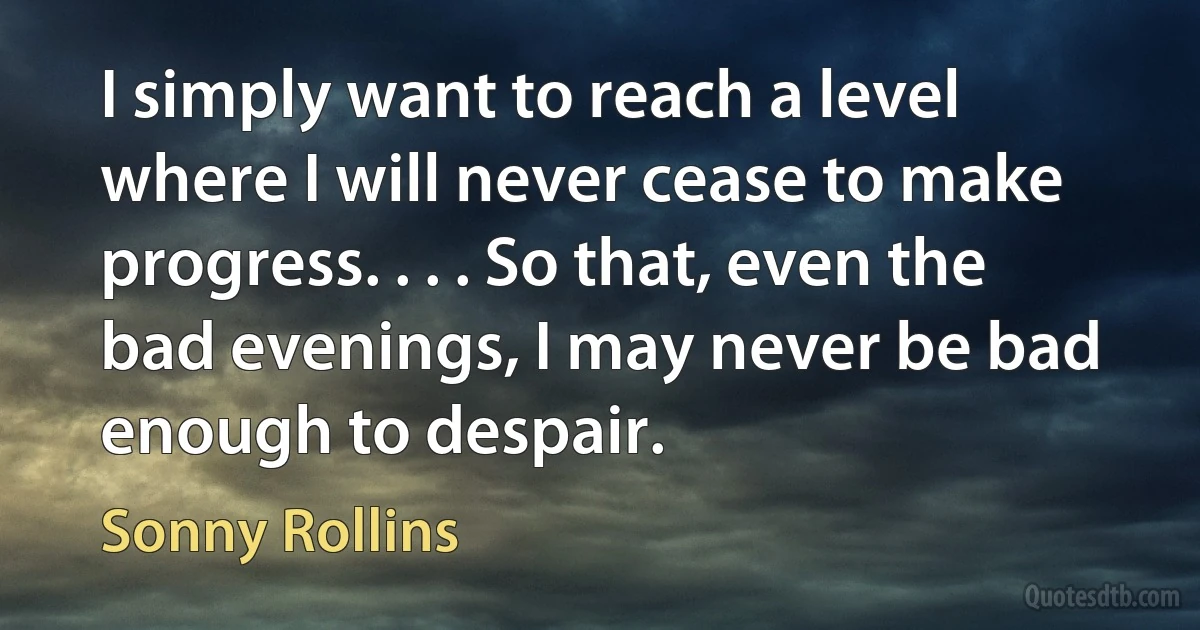 I simply want to reach a level where I will never cease to make progress. . . . So that, even the bad evenings, I may never be bad enough to despair. (Sonny Rollins)