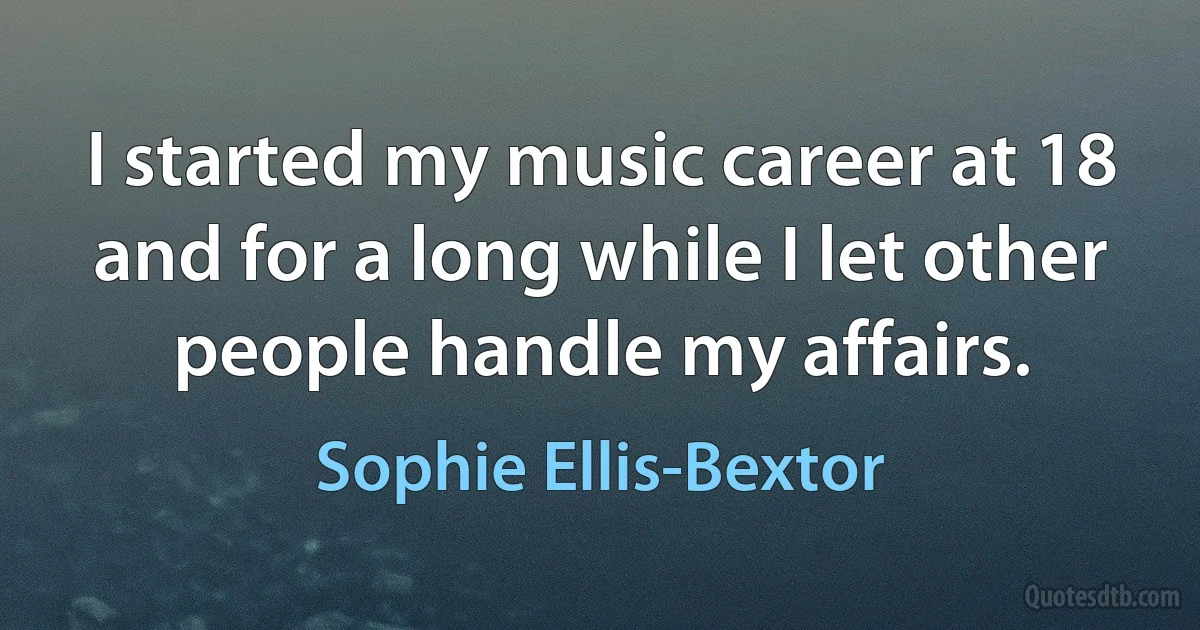 I started my music career at 18 and for a long while I let other people handle my affairs. (Sophie Ellis-Bextor)