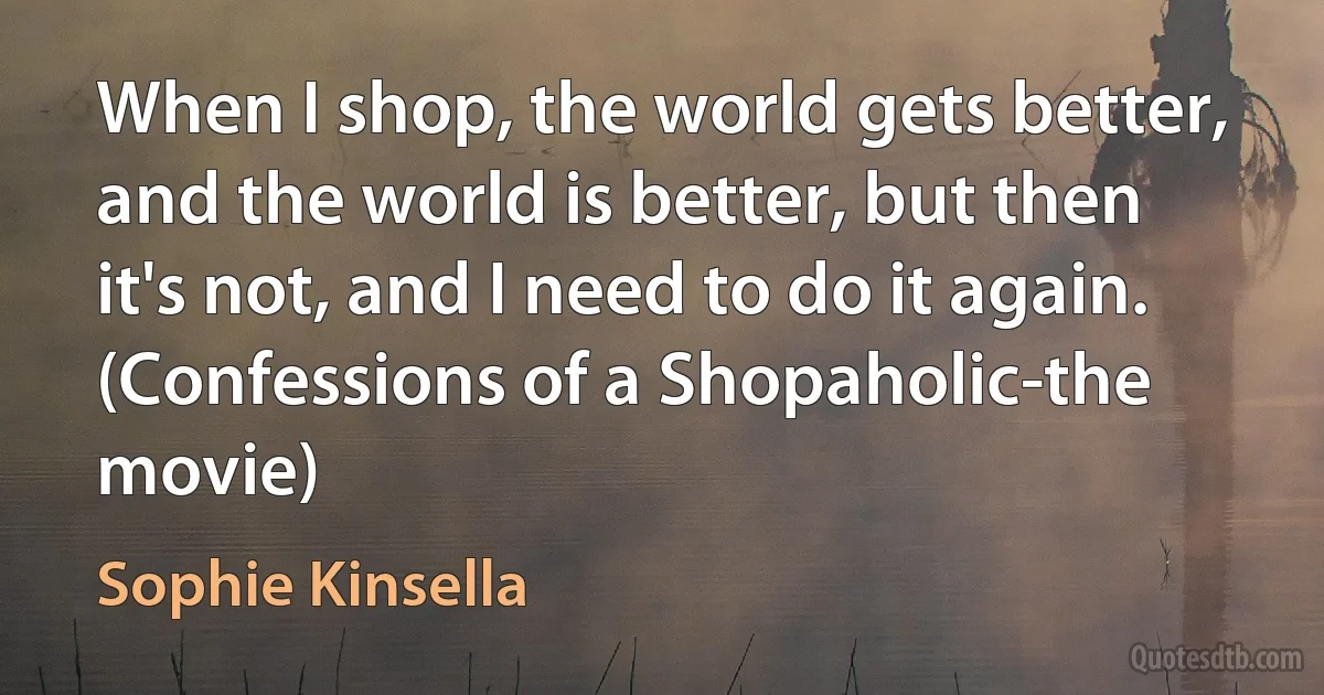 When I shop, the world gets better, and the world is better, but then it's not, and I need to do it again.
(Confessions of a Shopaholic-the movie) (Sophie Kinsella)