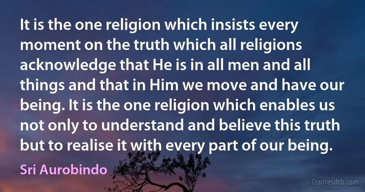 It is the one religion which insists every moment on the truth which all religions acknowledge that He is in all men and all things and that in Him we move and have our being. It is the one religion which enables us not only to understand and believe this truth but to realise it with every part of our being. (Sri Aurobindo)