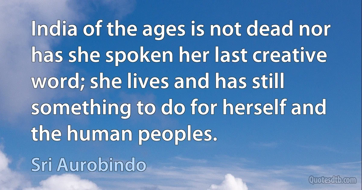 India of the ages is not dead nor has she spoken her last creative word; she lives and has still something to do for herself and the human peoples. (Sri Aurobindo)