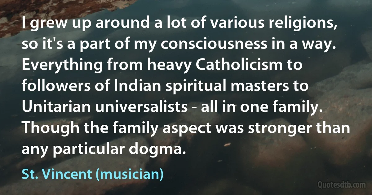 I grew up around a lot of various religions, so it's a part of my consciousness in a way. Everything from heavy Catholicism to followers of Indian spiritual masters to Unitarian universalists - all in one family. Though the family aspect was stronger than any particular dogma. (St. Vincent (musician))