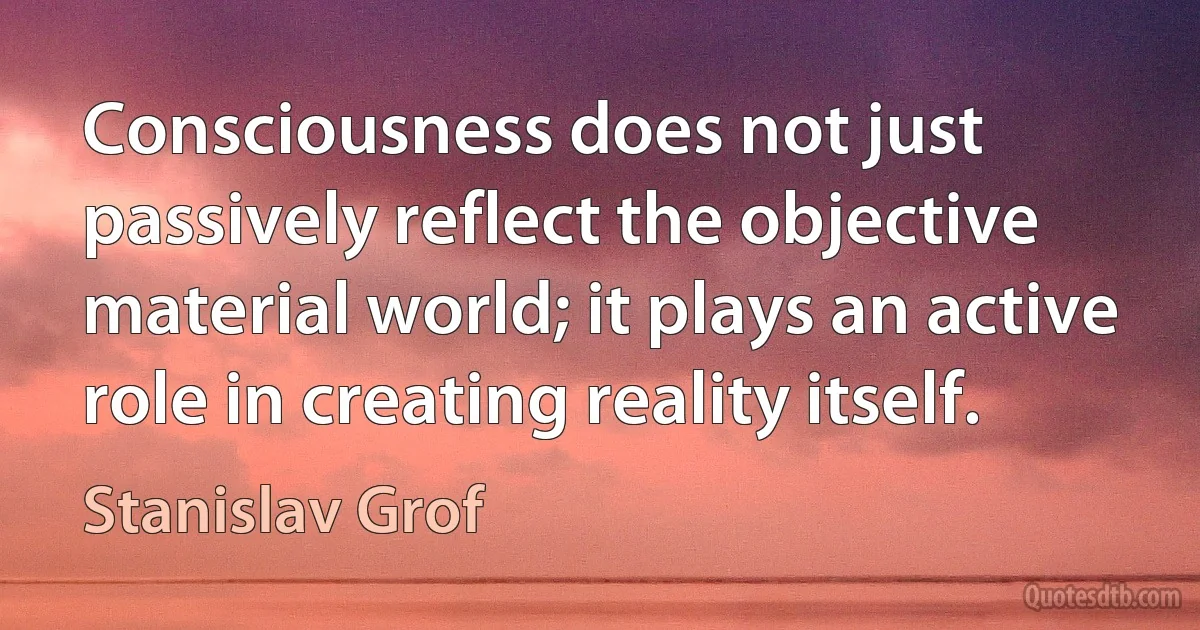 Consciousness does not just passively reflect the objective material world; it plays an active role in creating reality itself. (Stanislav Grof)