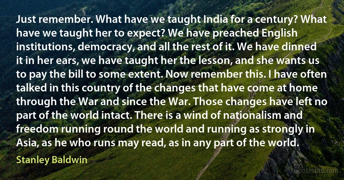 Just remember. What have we taught India for a century? What have we taught her to expect? We have preached English institutions, democracy, and all the rest of it. We have dinned it in her ears, we have taught her the lesson, and she wants us to pay the bill to some extent. Now remember this. I have often talked in this country of the changes that have come at home through the War and since the War. Those changes have left no part of the world intact. There is a wind of nationalism and freedom running round the world and running as strongly in Asia, as he who runs may read, as in any part of the world. (Stanley Baldwin)