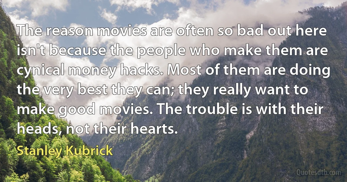 The reason movies are often so bad out here isn't because the people who make them are cynical money hacks. Most of them are doing the very best they can; they really want to make good movies. The trouble is with their heads, not their hearts. (Stanley Kubrick)