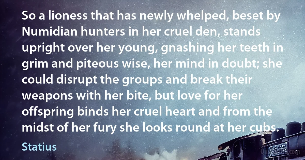 So a lioness that has newly whelped, beset by Numidian hunters in her cruel den, stands upright over her young, gnashing her teeth in grim and piteous wise, her mind in doubt; she could disrupt the groups and break their weapons with her bite, but love for her offspring binds her cruel heart and from the midst of her fury she looks round at her cubs. (Statius)