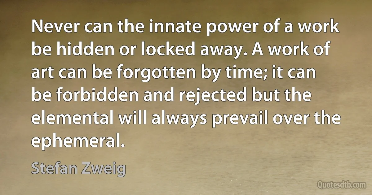 Never can the innate power of a work be hidden or locked away. A work of art can be forgotten by time; it can be forbidden and rejected but the elemental will always prevail over the ephemeral. (Stefan Zweig)