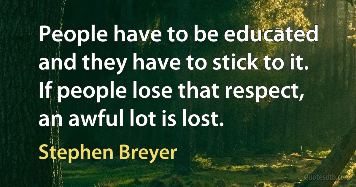 People have to be educated and they have to stick to it. If people lose that respect, an awful lot is lost. (Stephen Breyer)