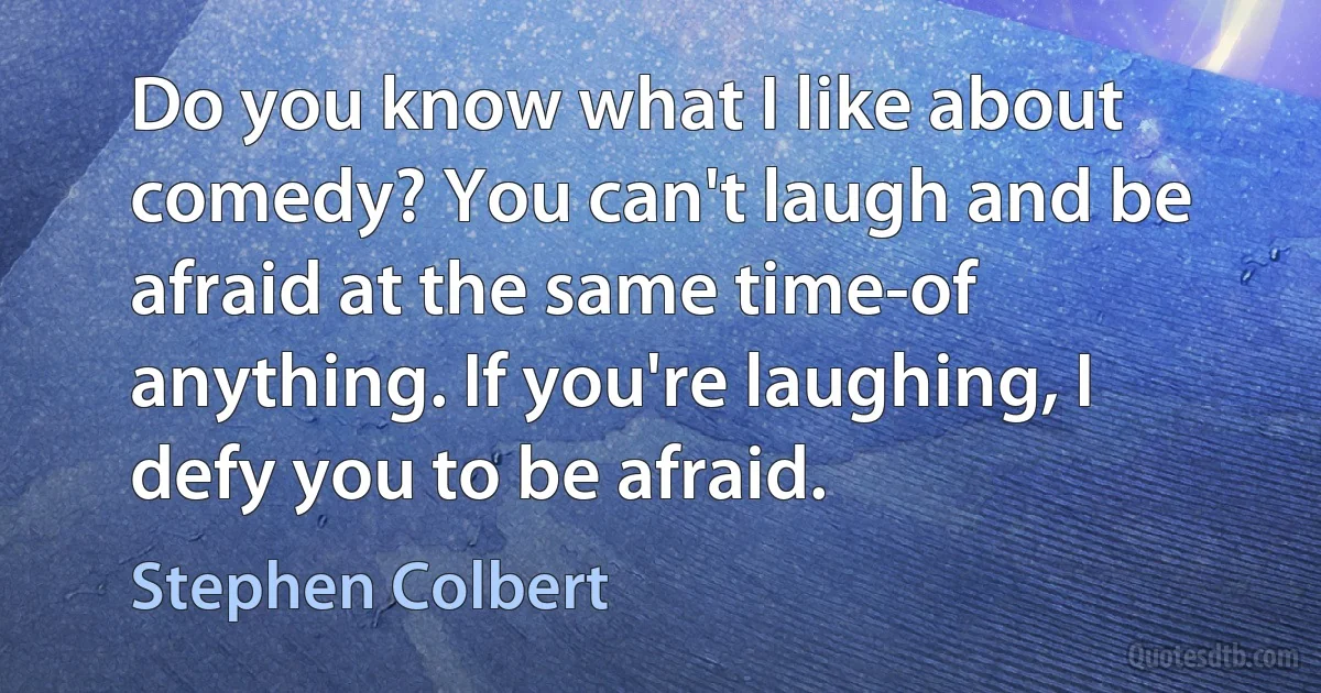 Do you know what I like about comedy? You can't laugh and be afraid at the same time-of anything. If you're laughing, I defy you to be afraid. (Stephen Colbert)