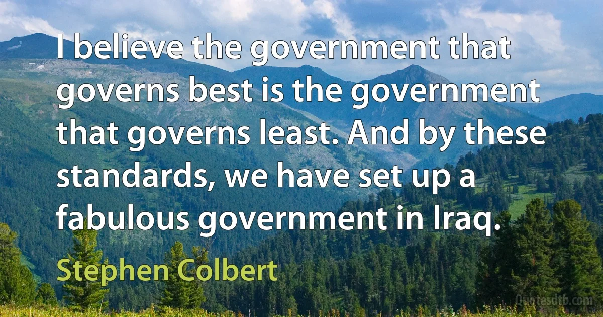 I believe the government that governs best is the government that governs least. And by these standards, we have set up a fabulous government in Iraq. (Stephen Colbert)