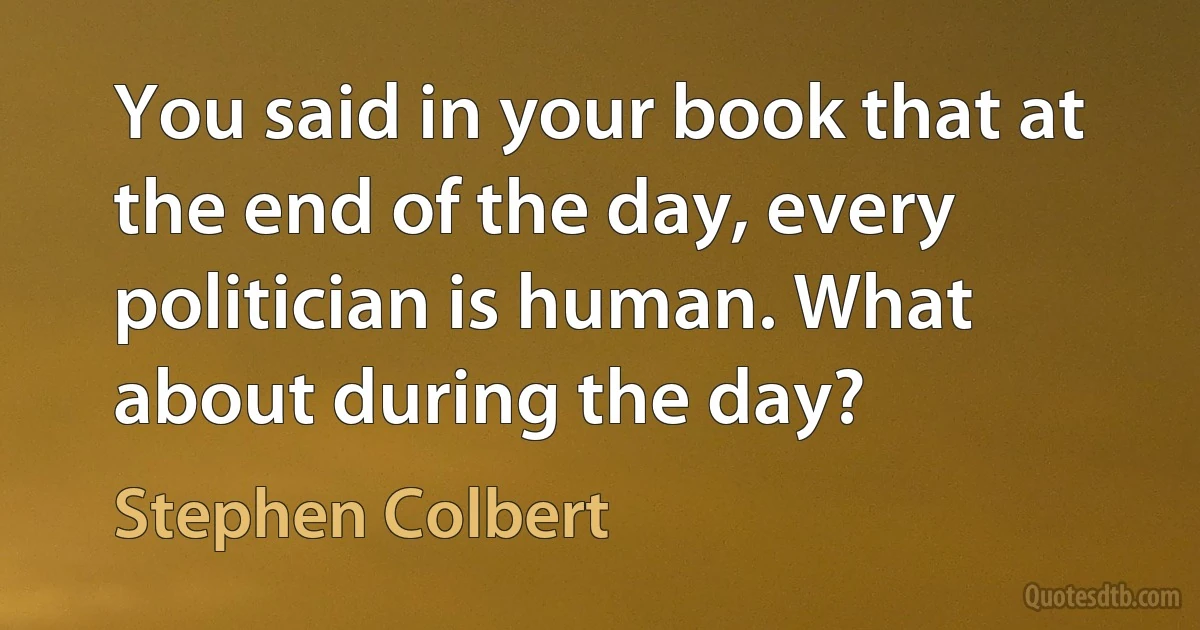 You said in your book that at the end of the day, every politician is human. What about during the day? (Stephen Colbert)