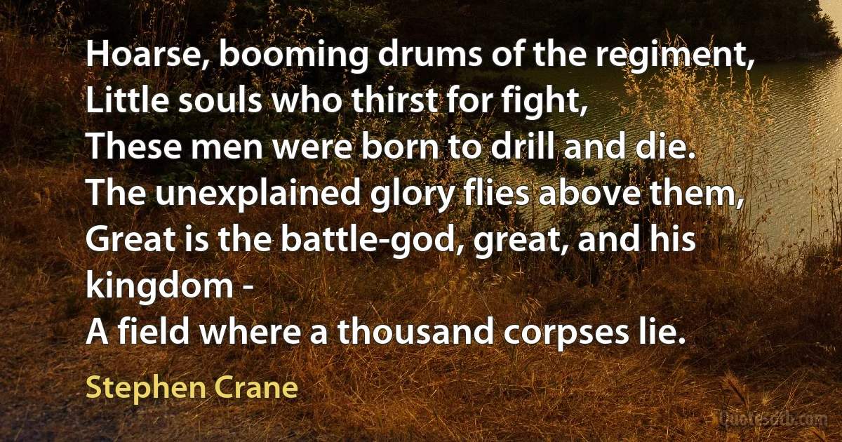 Hoarse, booming drums of the regiment,
Little souls who thirst for fight,
These men were born to drill and die.
The unexplained glory flies above them,
Great is the battle-god, great, and his kingdom -
A field where a thousand corpses lie. (Stephen Crane)