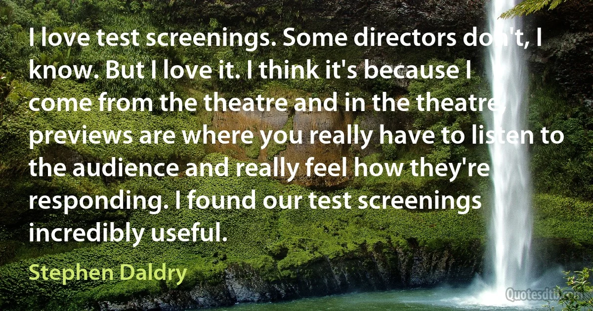 I love test screenings. Some directors don't, I know. But I love it. I think it's because I come from the theatre and in the theatre, previews are where you really have to listen to the audience and really feel how they're responding. I found our test screenings incredibly useful. (Stephen Daldry)