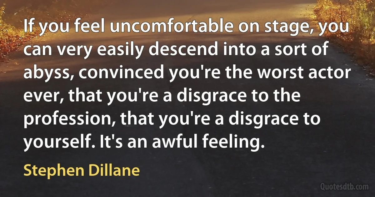 If you feel uncomfortable on stage, you can very easily descend into a sort of abyss, convinced you're the worst actor ever, that you're a disgrace to the profession, that you're a disgrace to yourself. It's an awful feeling. (Stephen Dillane)