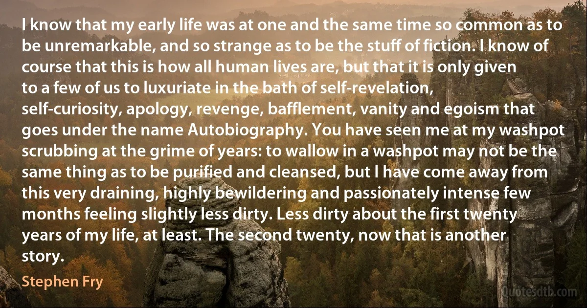 I know that my early life was at one and the same time so common as to be unremarkable, and so strange as to be the stuff of fiction. I know of course that this is how all human lives are, but that it is only given to a few of us to luxuriate in the bath of self-revelation, self-curiosity, apology, revenge, bafflement, vanity and egoism that goes under the name Autobiography. You have seen me at my washpot scrubbing at the grime of years: to wallow in a washpot may not be the same thing as to be purified and cleansed, but I have come away from this very draining, highly bewildering and passionately intense few months feeling slightly less dirty. Less dirty about the first twenty years of my life, at least. The second twenty, now that is another story. (Stephen Fry)