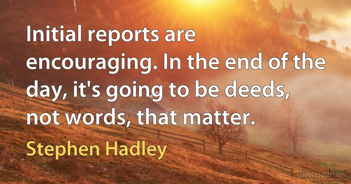 Initial reports are encouraging. In the end of the day, it's going to be deeds, not words, that matter. (Stephen Hadley)