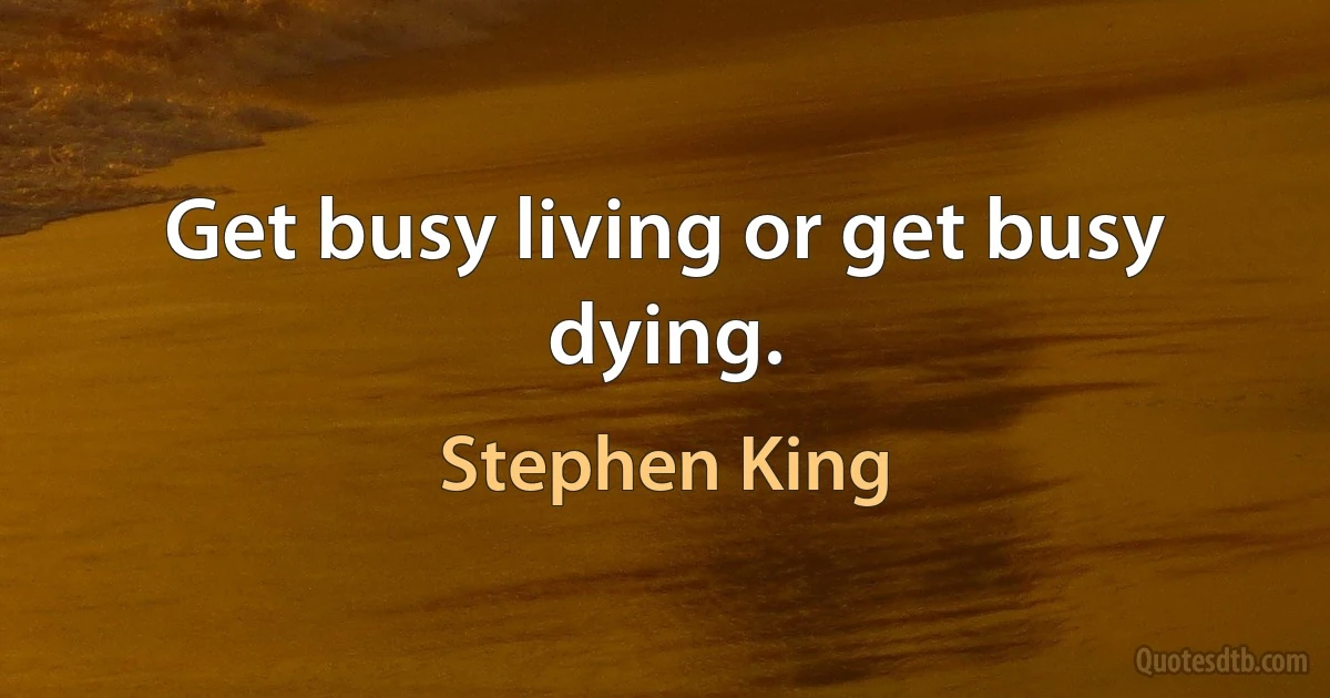 Get busy living or get busy dying. (Stephen King)