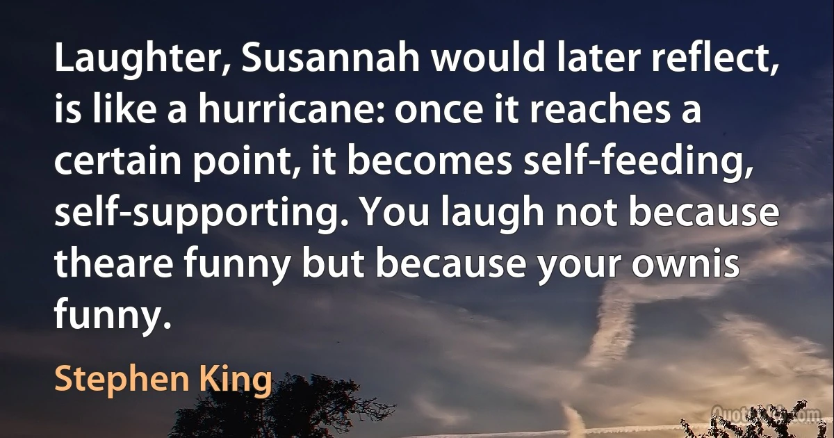 Laughter, Susannah would later reflect, is like a hurricane: once it reaches a certain point, it becomes self-feeding, self-supporting. You laugh not because theare funny but because your ownis funny. (Stephen King)