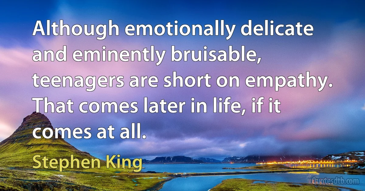 Although emotionally delicate and eminently bruisable, teenagers are short on empathy. That comes later in life, if it comes at all. (Stephen King)