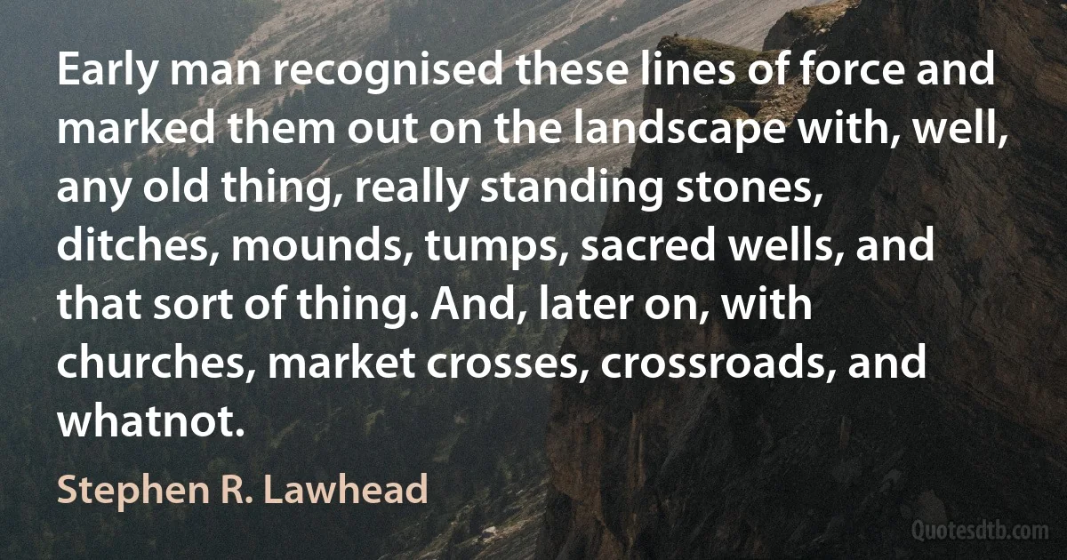 Early man recognised these lines of force and marked them out on the landscape with, well, any old thing, really standing stones, ditches, mounds, tumps, sacred wells, and that sort of thing. And, later on, with churches, market crosses, crossroads, and whatnot. (Stephen R. Lawhead)