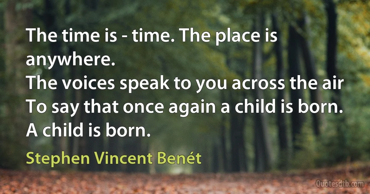 The time is - time. The place is anywhere.
The voices speak to you across the air
To say that once again a child is born.
A child is born. (Stephen Vincent Benét)