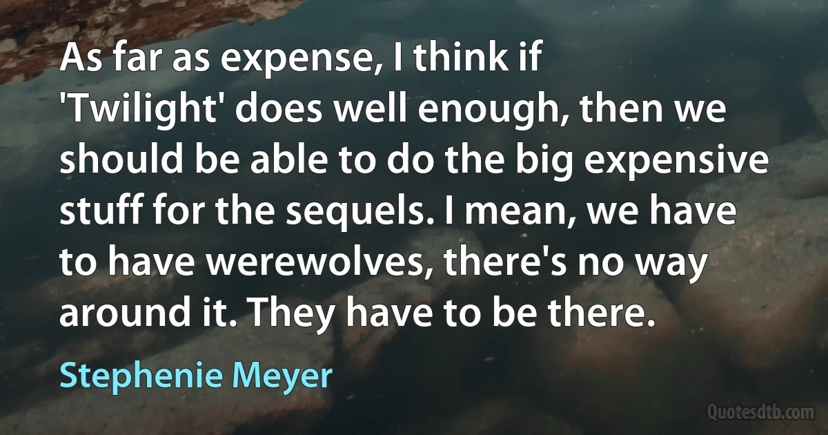 As far as expense, I think if 'Twilight' does well enough, then we should be able to do the big expensive stuff for the sequels. I mean, we have to have werewolves, there's no way around it. They have to be there. (Stephenie Meyer)