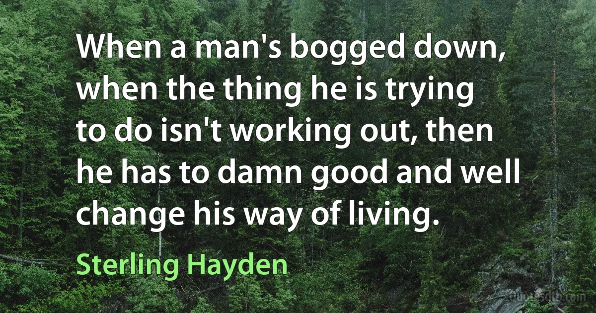 When a man's bogged down, when the thing he is trying to do isn't working out, then he has to damn good and well change his way of living. (Sterling Hayden)