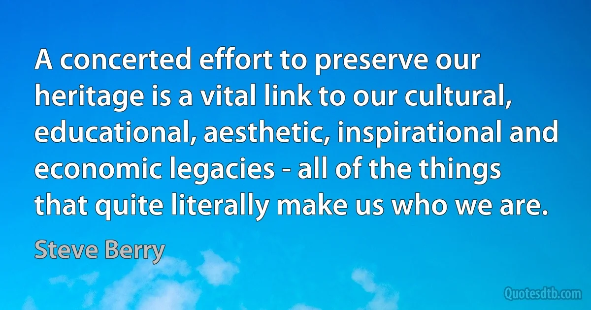 A concerted effort to preserve our heritage is a vital link to our cultural, educational, aesthetic, inspirational and economic legacies - all of the things that quite literally make us who we are. (Steve Berry)