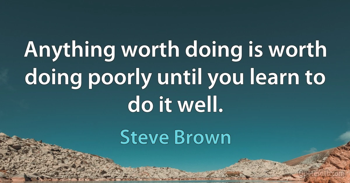 Anything worth doing is worth doing poorly until you learn to do it well. (Steve Brown)