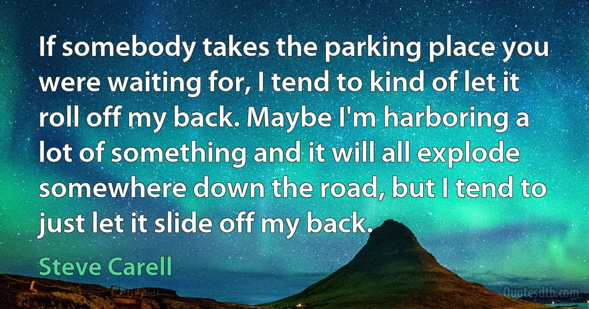 If somebody takes the parking place you were waiting for, I tend to kind of let it roll off my back. Maybe I'm harboring a lot of something and it will all explode somewhere down the road, but I tend to just let it slide off my back. (Steve Carell)