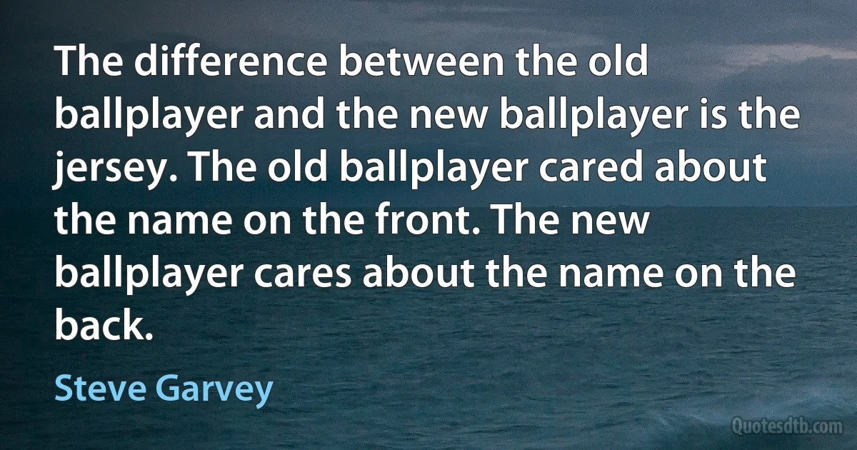 The difference between the old ballplayer and the new ballplayer is the jersey. The old ballplayer cared about the name on the front. The new ballplayer cares about the name on the back. (Steve Garvey)