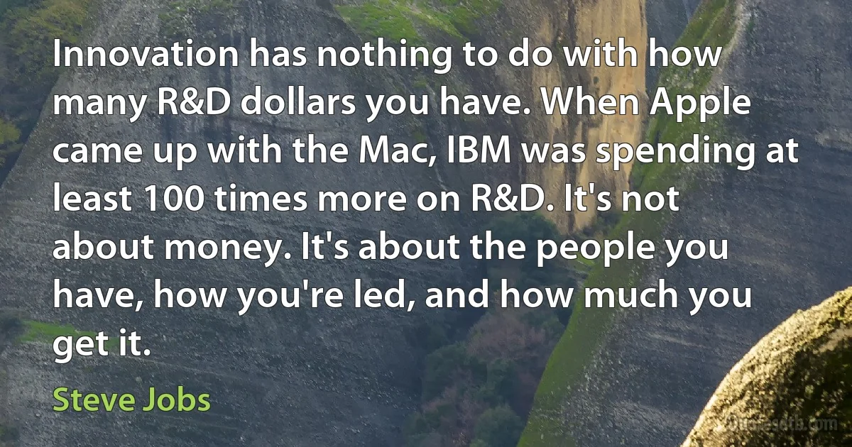 Innovation has nothing to do with how many R&D dollars you have. When Apple came up with the Mac, IBM was spending at least 100 times more on R&D. It's not about money. It's about the people you have, how you're led, and how much you get it. (Steve Jobs)