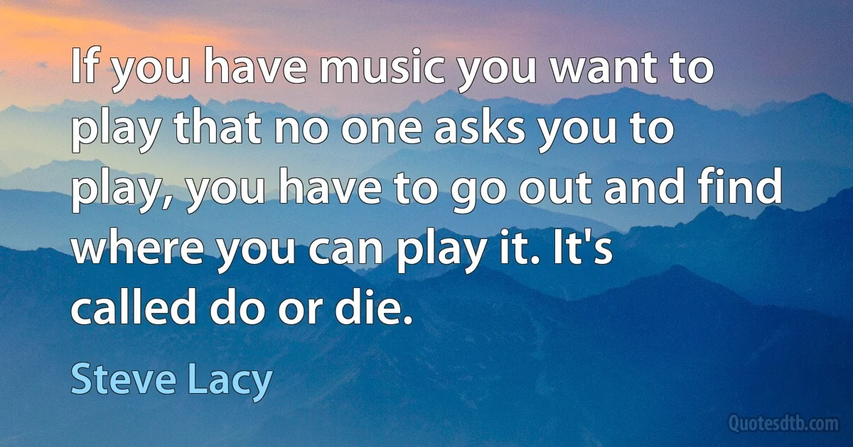 If you have music you want to play that no one asks you to play, you have to go out and find where you can play it. It's called do or die. (Steve Lacy)