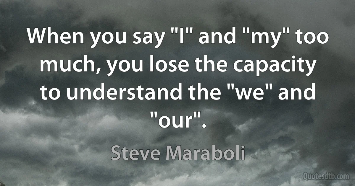 When you say "I" and "my" too much, you lose the capacity to understand the "we" and "our". (Steve Maraboli)