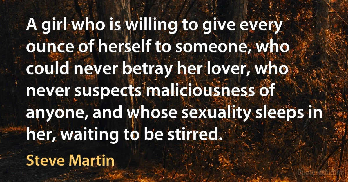 A girl who is willing to give every ounce of herself to someone, who could never betray her lover, who never suspects maliciousness of anyone, and whose sexuality sleeps in her, waiting to be stirred. (Steve Martin)