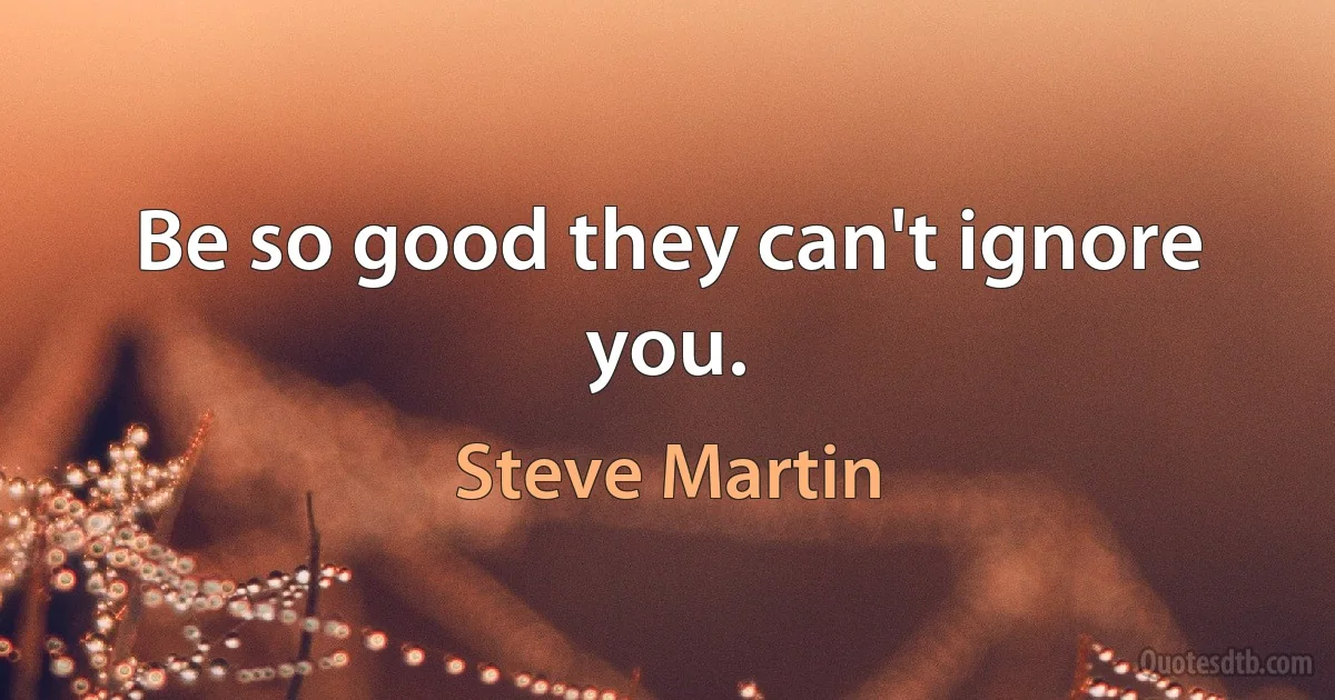 Be so good they can't ignore you. (Steve Martin)